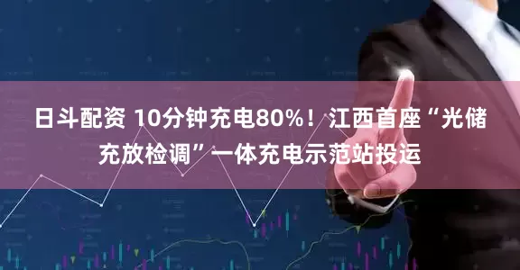日斗配资 10分钟充电80%！江西首座“光储充放检调”一体充电示范站投运