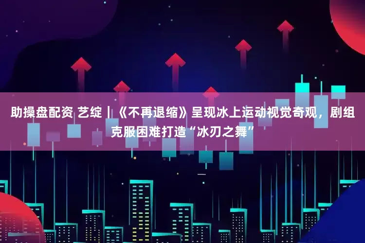 助操盘配资 艺绽｜《不再退缩》呈现冰上运动视觉奇观，剧组克服困难打造“冰刃之舞”
