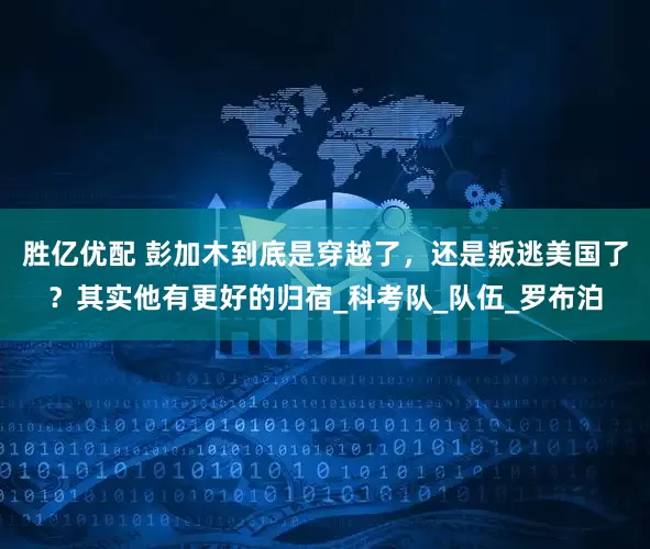 胜亿优配 彭加木到底是穿越了，还是叛逃美国了？其实他有更好的归宿_科考队_队伍_罗布泊
