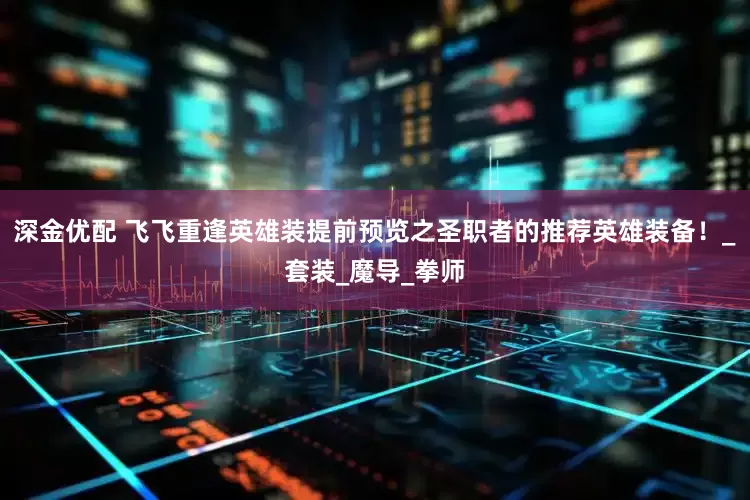 深金优配 飞飞重逢英雄装提前预览之圣职者的推荐英雄装备！_套装_魔导_拳师
