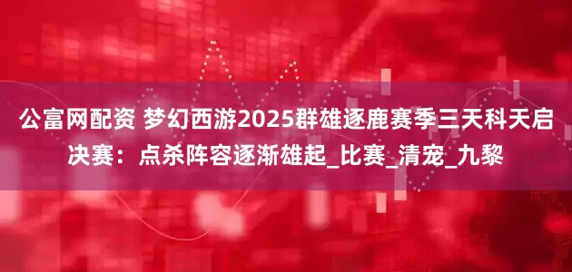 公富网配资 梦幻西游2025群雄逐鹿赛季三天科天启决赛：点杀阵容逐渐雄起_比赛_清宠_九黎