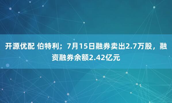 开源优配 伯特利：7月15日融券卖出2.7万股，融资融券余额2.42亿元