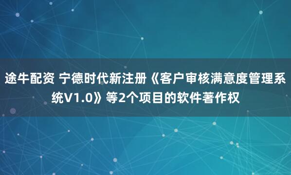 途牛配资 宁德时代新注册《客户审核满意度管理系统V1.0》等2个项目的软件著作权