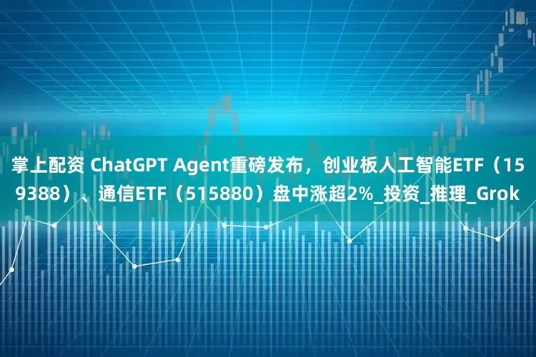 掌上配资 ChatGPT Agent重磅发布，创业板人工智能ETF（159388）、通信ETF（515880）盘中涨超2%_投资_推理_Grok