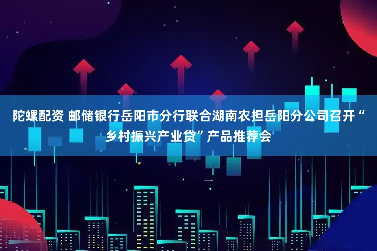 陀螺配资 邮储银行岳阳市分行联合湖南农担岳阳分公司召开“乡村振兴产业贷”产品推荐会