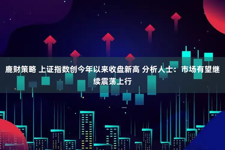 鹿财策略 上证指数创今年以来收盘新高 分析人士：市场有望继续震荡上行