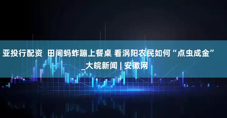 亚投行配资  田间蚂蚱蹦上餐桌 看涡阳农民如何“点虫成金”     _大皖新闻 | 安徽网