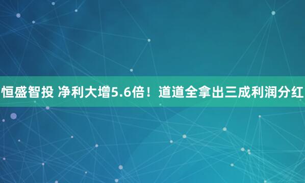 恒盛智投 净利大增5.6倍！道道全拿出三成利润分红