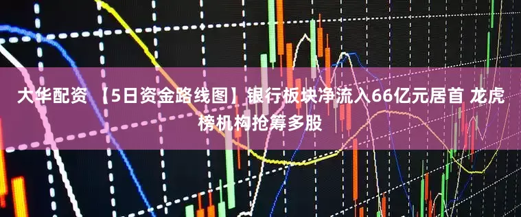 大华配资 【5日资金路线图】银行板块净流入66亿元居首 龙虎榜机构抢筹多股