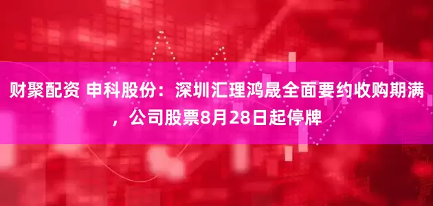 财聚配资 申科股份：深圳汇理鸿晟全面要约收购期满，公司股票8月28日起停牌