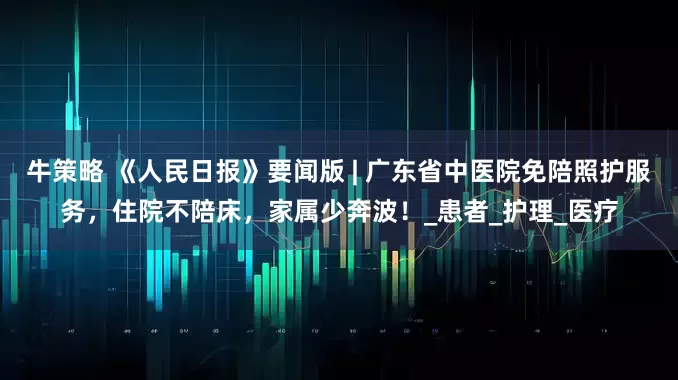 牛策略 《人民日报》要闻版 | 广东省中医院免陪照护服务，住院不陪床，家属少奔波！_患者_护理_医疗