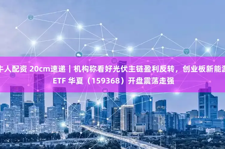 牛人配资 20cm速递｜机构称看好光伏主链盈利反转，创业板新能源 ETF 华夏（159368）开盘震荡走强