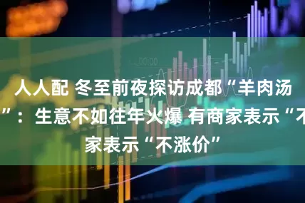 人人配 冬至前夜探访成都“羊肉汤一条街”：生意不如往年火爆 有商家表示“不涨价”