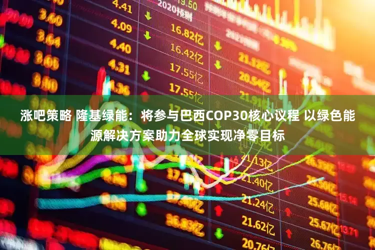 涨吧策略 隆基绿能：将参与巴西COP30核心议程 以绿色能源解决方案助力全球实现净零目标
