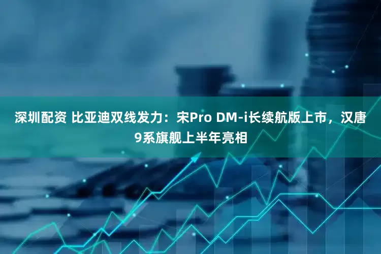 深圳配资 比亚迪双线发力：宋Pro DM-i长续航版上市，汉唐9系旗舰上半年亮相
