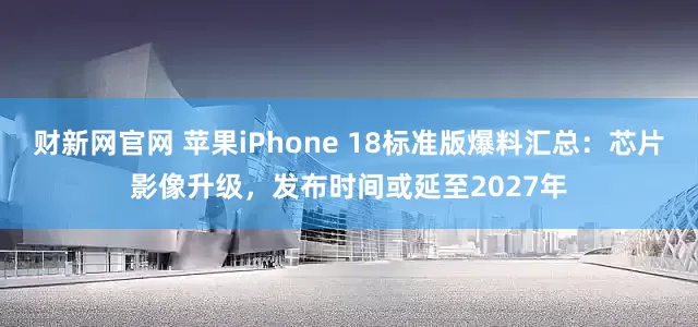 财新网官网 苹果iPhone 18标准版爆料汇总：芯片影像升级，发布时间或延至2027年