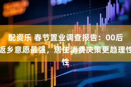 配资乐 春节置业调查报告：00后返乡意愿最强，居住消费决策更趋理性