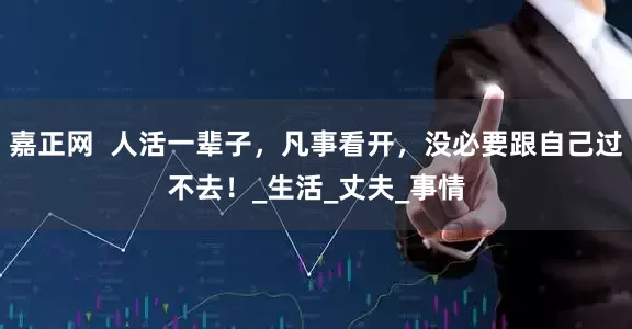 嘉正网  人活一辈子，凡事看开，没必要跟自己过不去！_生活_丈夫_事情
