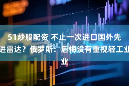 51炒股配资 不止一次进口国外先进雷达？俄罗斯：后悔没有重视轻工业